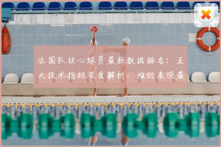 法国队核心球员最新数据排名：五大技术指标深度解析，谁的表现最突出？