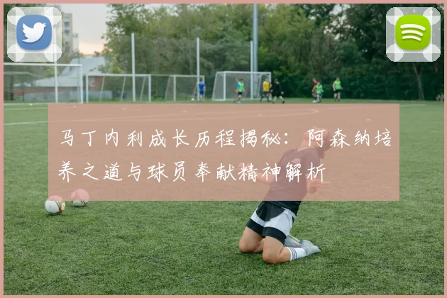 马丁内利成长历程揭秘：阿森纳培养之道与球员奉献精神解析