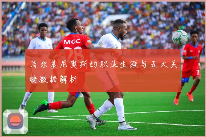 马尔基尼奥斯的职业生涯与五大关键数据解析