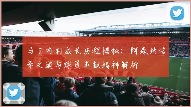 马丁内利成长历程揭秘:阿森纳培养之道与球员奉献精神解析