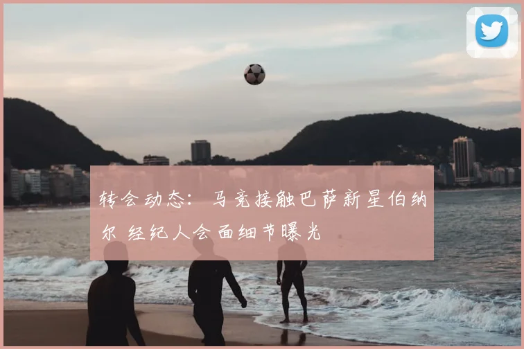 转会动态：马竞接触巴萨新星伯纳尔 经纪人会面细节曝光