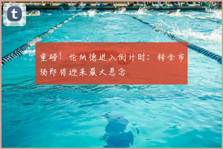 重磅！伦纳德进入倒计时：转会市场即将迎来最大悬念