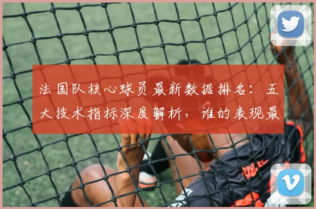 法国队核心球员最新数据排名:五大技术指标深度解析,谁的表现最突出?