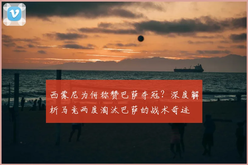 西蒙尼为何称赞巴萨夺冠？深度解析马竞两度淘汰巴萨的战术奇迹