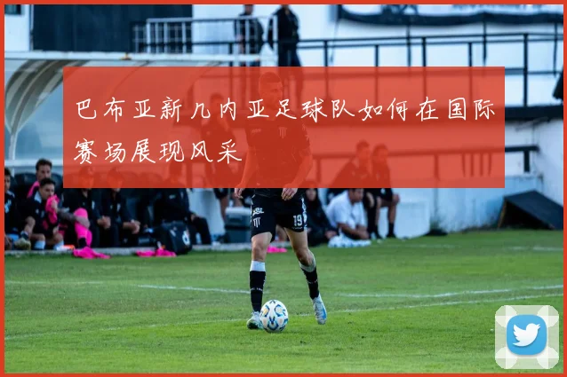 巴布亚新几内亚足球队如何在国际赛场展现风采