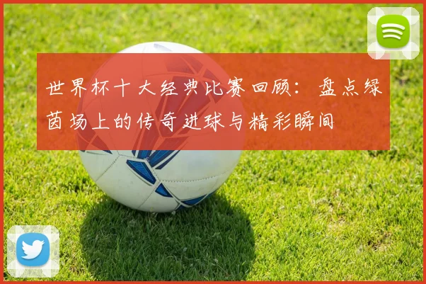 世界杯十大经典比赛回顾:盘点绿茵场上的传奇进球与精彩瞬间