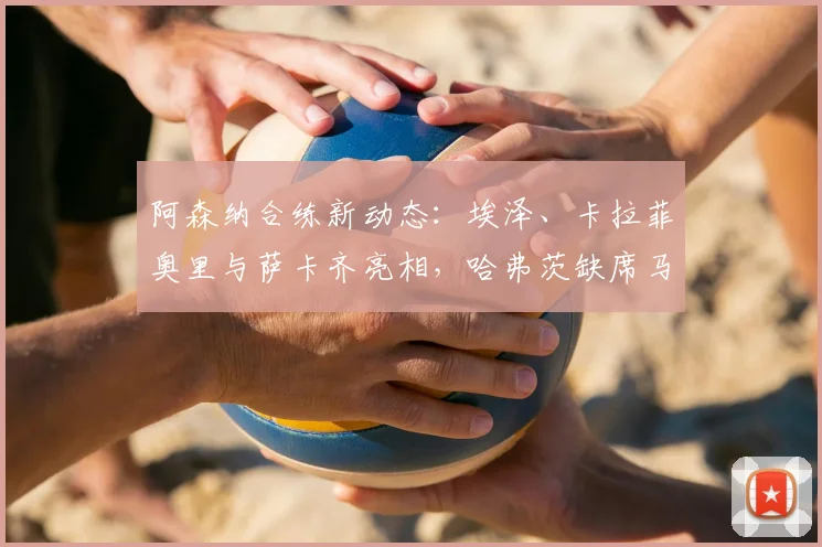 阿森纳合练新动态:埃泽、卡拉菲奥里与萨卡齐亮相,哈弗茨缺席马竞