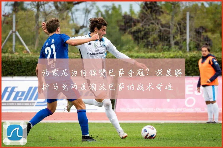 西蒙尼为何称赞巴萨夺冠?深度解析马竞两度淘汰巴萨的战术奇迹