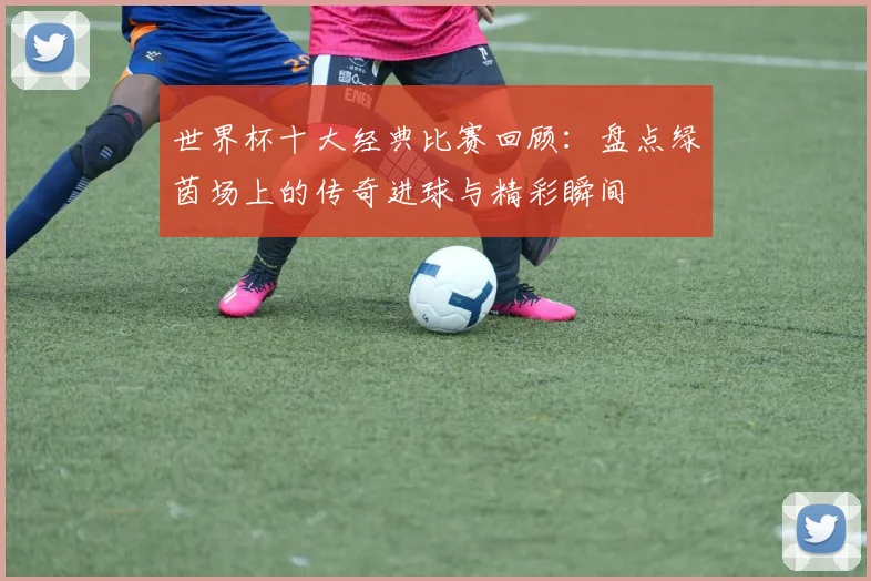 世界杯十大经典比赛回顾：盘点绿茵场上的传奇进球与精彩瞬间