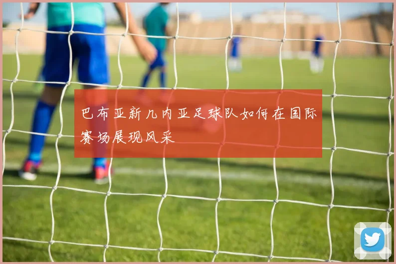 巴布亚新几内亚足球队如何在国际赛场展现风采