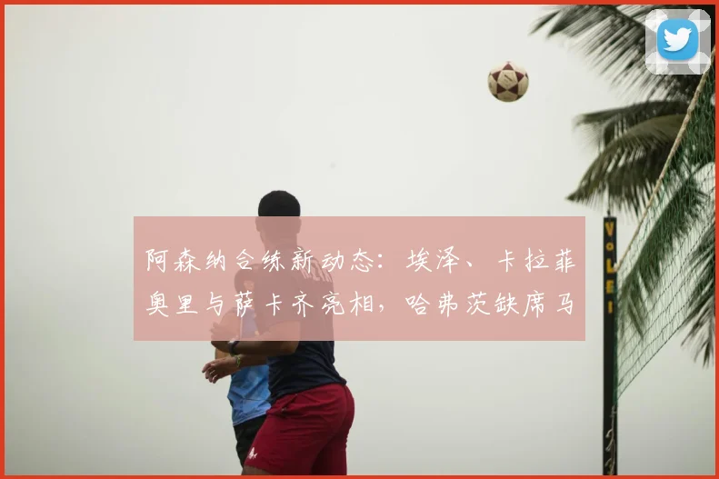 阿森纳合练新动态：埃泽、卡拉菲奥里与萨卡齐亮相，哈弗茨缺席马竞