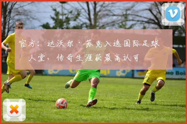 官方:达沃尔·苏克入选国际足球名人堂,传奇生涯获最高认可