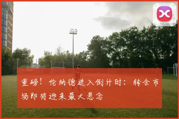 重磅!伦纳德进入倒计时:转会市场即将迎来最大悬念