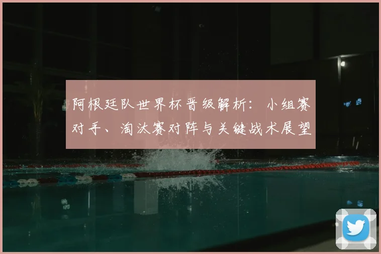 阿根廷队世界杯晋级解析：小组赛对手、淘汰赛对阵与关键战术展望